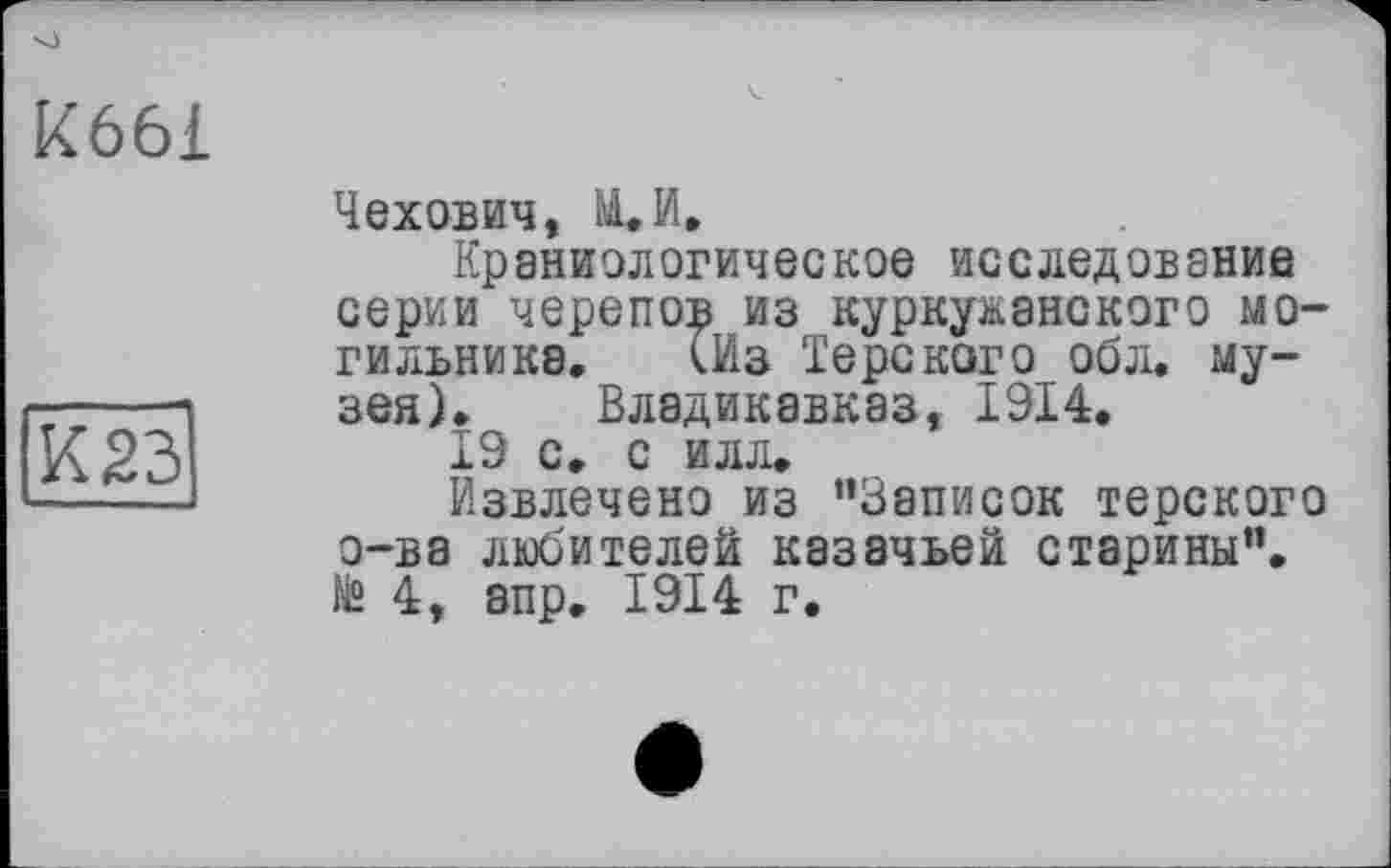 ﻿кббі
К 23
Чехович, И. И»
Краниологическое исследование серии черепов из куркужанского могильника. (Из Терского обл. музея). Владикавказ, 1914.
19 с. с илл.
Извлечено из ’’Записок терского о-ва любителей казачьей старины”. N“ 4, апр. 1914 г.